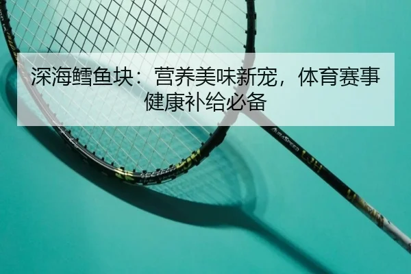 深海鳕鱼块：营养美味新宠，体育赛事健康补给必备