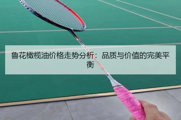 鲁花橄榄油价格走势分析：品质与价值的完美平衡